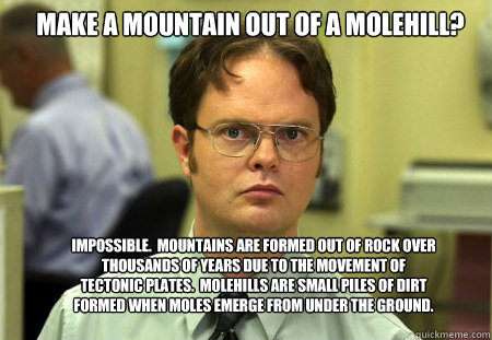 Make a mountain out of a molehill? Impossible.  Mountains are formed out of rock over thousands of years due to the movement of tectonic plates.  molehills are small piles of dirt formed when moles emerge from under the ground.  Schrute