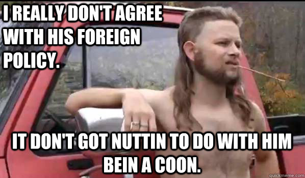 I really don't agree with his foreign policy. It don't got nuttin to do with him bein a coon. - I really don't agree with his foreign policy. It don't got nuttin to do with him bein a coon.  Almost Politically Correct Redneck