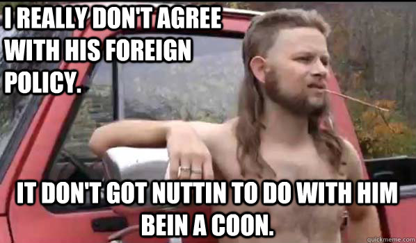 I really don't agree with his foreign policy. It don't got nuttin to do with him bein a coon.  Almost Politically Correct Redneck