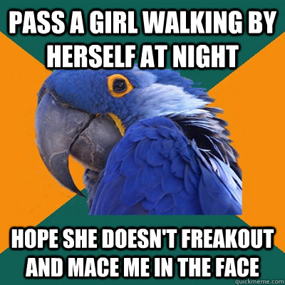 pass a girl walking by herself at night hope she doesn't freakout and mace me in the face  Paranoid Parrot