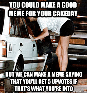 you could make a good meme for your cakeday but we can make a meme saying that you'll get 5 upvotes if that's what you're into  Karma Whore