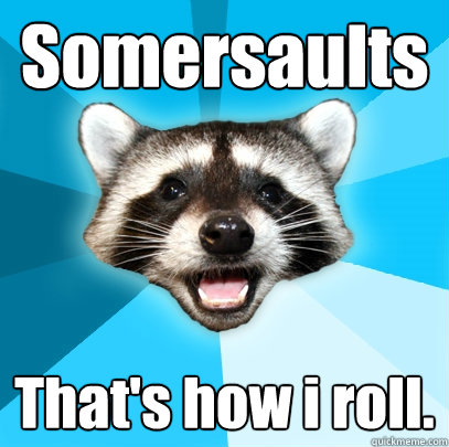 Somersaults That's how i roll.  Lame Pun Coon