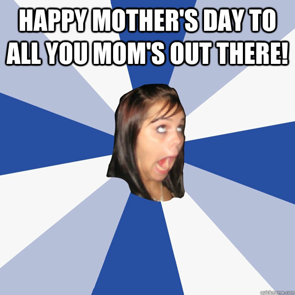 Happy Mother's Day To All You Mom's Out There!  - Happy Mother's Day To All You Mom's Out There!   Annoying Facebook Girl