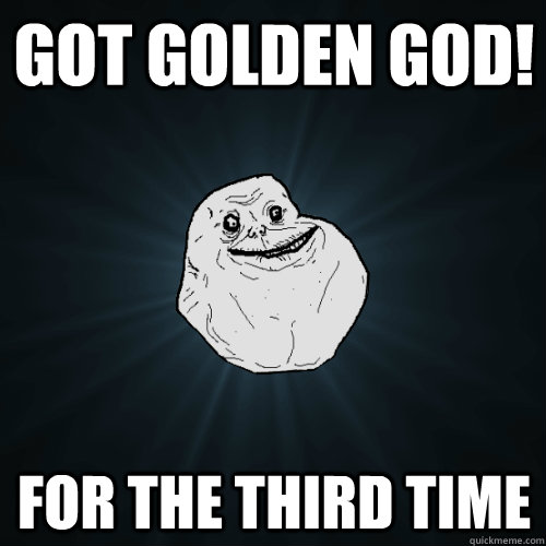 got golden god! for the third time  Forever Alone