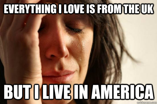 everything i love is from the uk but I live in america  First World Problems