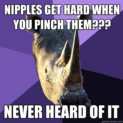 Nipples get hard when you pinch them??? Never heard of it  Sexually Oblivious Rhino