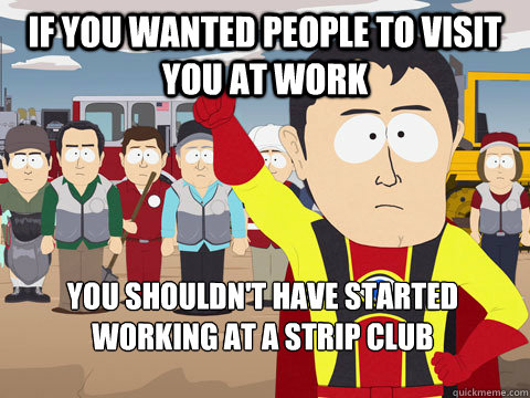 If you wanted people to visit you at work you shouldn't have started working at a strip club  Captain Hindsight