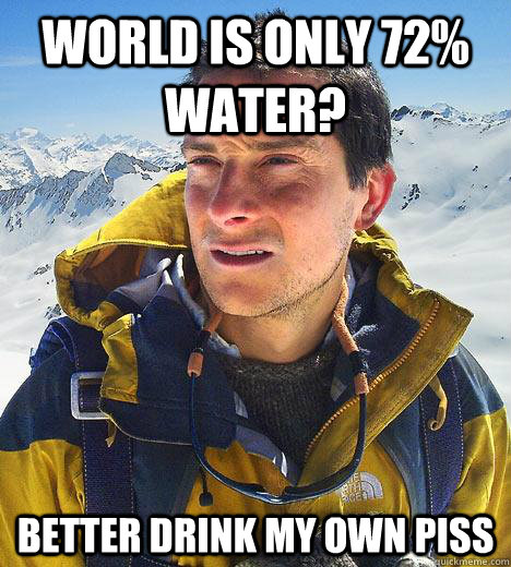 World is only 72% water? Better drink my own piss  Bear Grylls