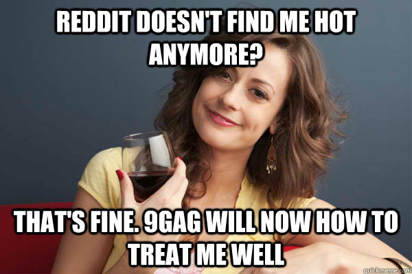 Reddit doesn't find me hot anymore? That's fine. 9gag will now how to treat me well  Forever Resentful Mother