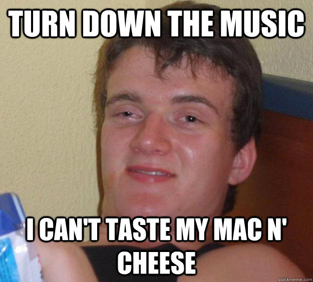 Turn down the music I can't taste my mac n' cheese  10 Guy