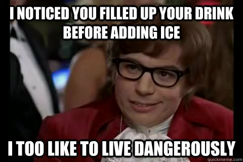 I noticed you filled up your drink before adding ice i too like to live dangerously  Dangerously - Austin Powers