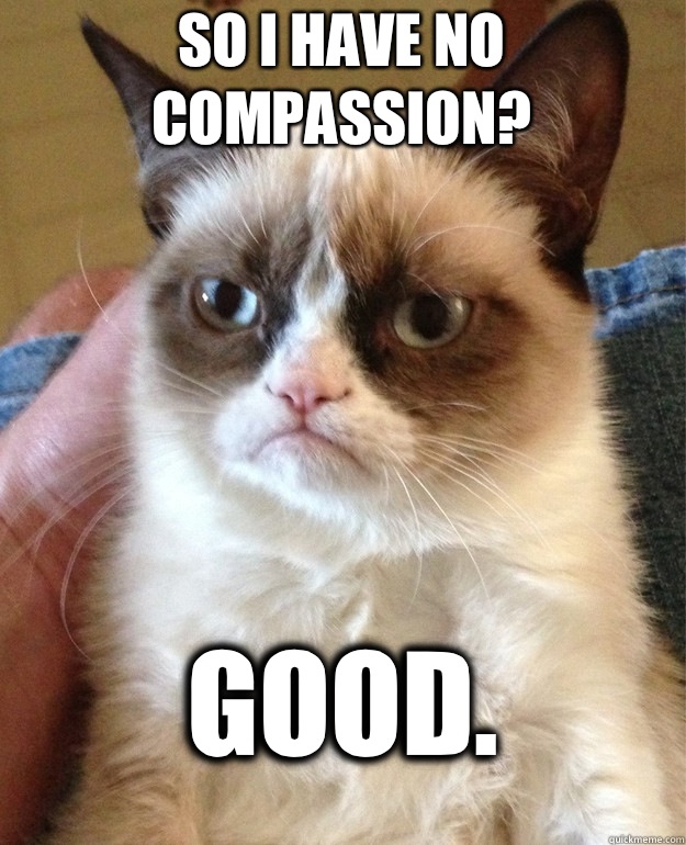 So I have no compassion? Good.   Grumpy Cat