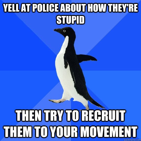 Yell at police about how they're stupid Then try to recruit them to your movement  Socially Awkward Penguin