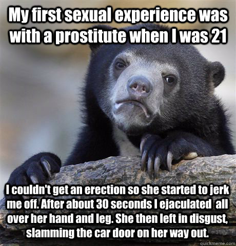 My first sexual experience was with a prostitute when I was 21 I couldn't get an erection so she started to jerk me off. After about 30 seconds I ejaculated  all over her hand and leg. She then left in disgust, slamming the car door on her way out.  - My first sexual experience was with a prostitute when I was 21 I couldn't get an erection so she started to jerk me off. After about 30 seconds I ejaculated  all over her hand and leg. She then left in disgust, slamming the car door on her way out.   Confession Bear