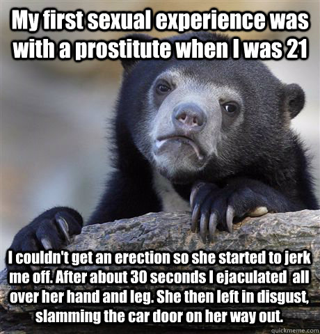My first sexual experience was with a prostitute when I was 21 I couldn't get an erection so she started to jerk me off. After about 30 seconds I ejaculated  all over her hand and leg. She then left in disgust, slamming the car door on her way out.   Confession Bear