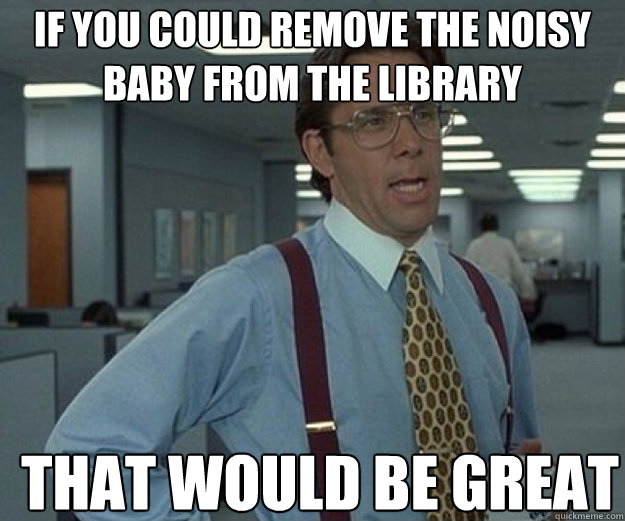 If you could remove the noisy baby from the library THAT WOULD BE GREAT - If you could remove the noisy baby from the library THAT WOULD BE GREAT  that would be great