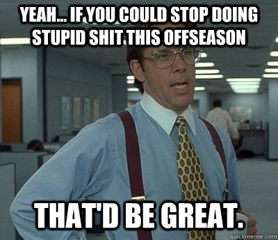 Yeah... if you could stop doing stupid shit this offseason That'd be great.  Bill lumberg
