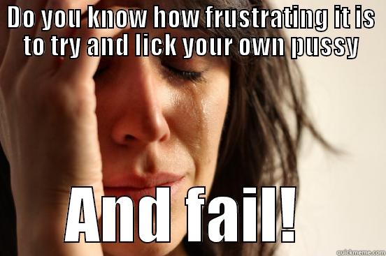 DO YOU KNOW HOW FRUSTRATING IT IS TO TRY AND LICK YOUR OWN PUSSY AND FAIL!  First World Problems