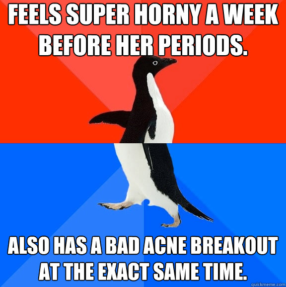 Feels super horny a week before her periods. Also has a bad acne breakout at the exact same time.  Socially Awesome Awkward Penguin