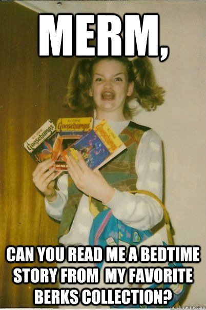 Merm,  Can you read me a bedtime story from  my favorite berks collection?  BERKS