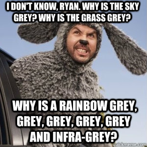  I don't know, Ryan. Why is the sky grey? Why is the grass grey?  Why is a rainbow grey, grey, grey, grey, grey and infra-grey? -  I don't know, Ryan. Why is the sky grey? Why is the grass grey?  Why is a rainbow grey, grey, grey, grey, grey and infra-grey?  Angry Wilfred
