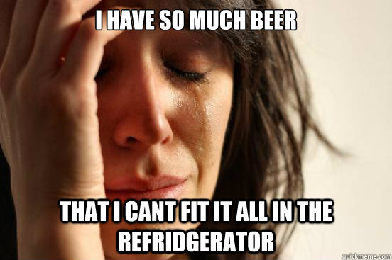 i have so much beer
 that i cant fit it all in the refridgerator  First World Problems