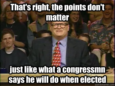 That's right, the points don't matter just like what a congressmn says he will do when elected  Its time to play drew carey