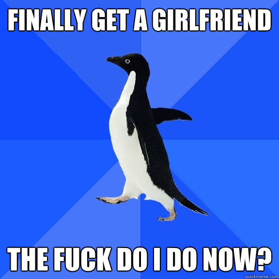 Finally get a girlfriend the fuck do i do now?  Socially Awkward Penguin