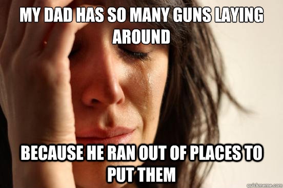 my dad has so many guns laying around because he ran out of places to put them  First World Problems