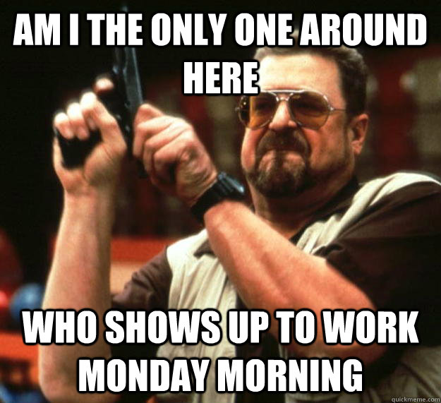 am I the only one around here Who shows up to work monday morning  Angry Walter