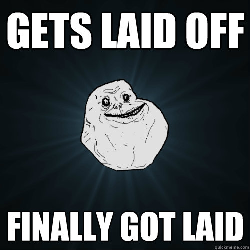 gets laid off  finally got laid  Forever Alone