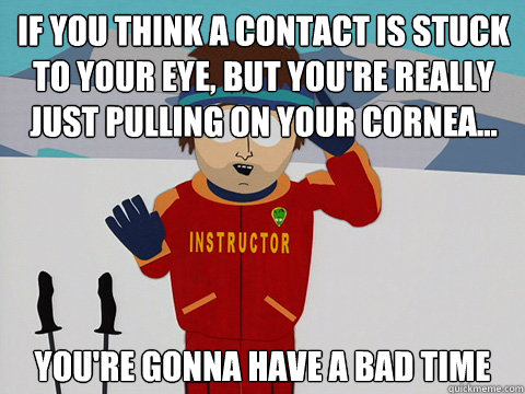 If you think a contact is stuck to your eye, but you're really just pulling on your cornea... you're gonna have a bad time  Youre gonna have a bad time