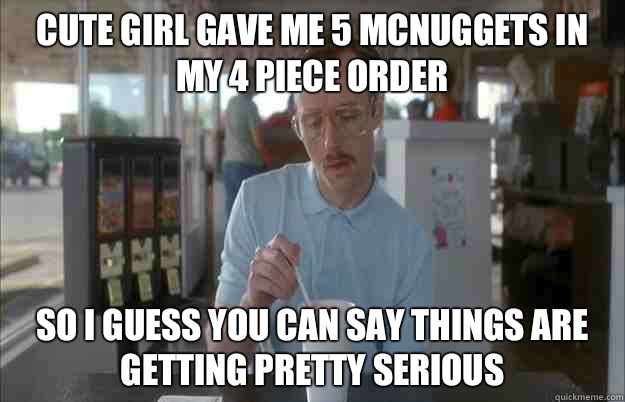 Cute girl gave me 5 mcnuggets in my 4 piece order So I guess you can say things are getting pretty serious  Things are getting pretty serious