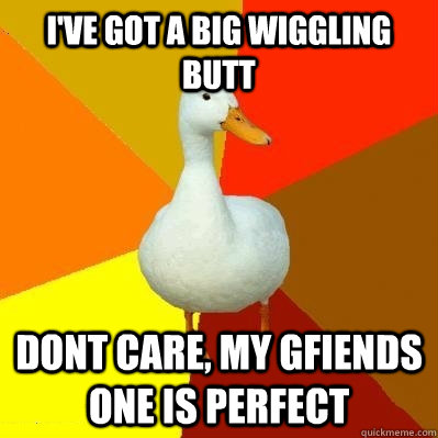 I've got a big wiggling butt dont care, my gfiends one is perfect  Tech Impaired Duck