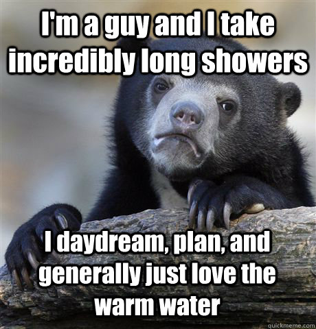 I'm a guy and I take incredibly long showers I daydream, plan, and generally just love the warm water  Confession Bear