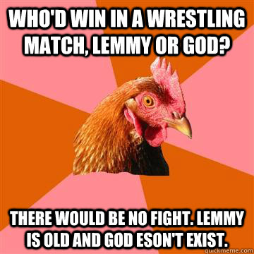 who'd win in a wrestling match, lemmy or god? there would be no fight. lemmy is old and god eson't exist.  Anti-Joke Chicken