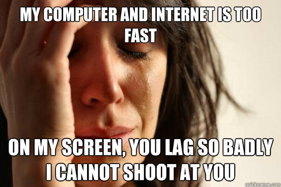 My computer and internet is too fast On my screen, you lag so badly I cannot shoot at you  First World Problems