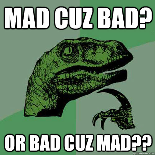 mad cuz bad? or bad cuz mad??  Philosoraptor