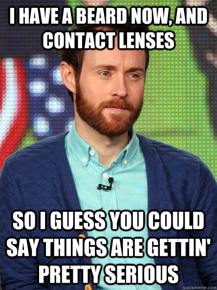 I have a beard now, and contact lenses So I guess you could say things are gettin' pretty serious - I have a beard now, and contact lenses So I guess you could say things are gettin' pretty serious  Aaron Ruell