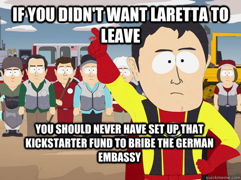if you didn't want laretta to leave you should never have set up that kickstarter fund to bribe the german embassy  Captain Hindsight