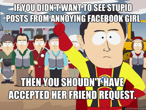 If you didn't want to see stupid posts from annoying facebook girl Then you shoudn't have accepted her friend request.  