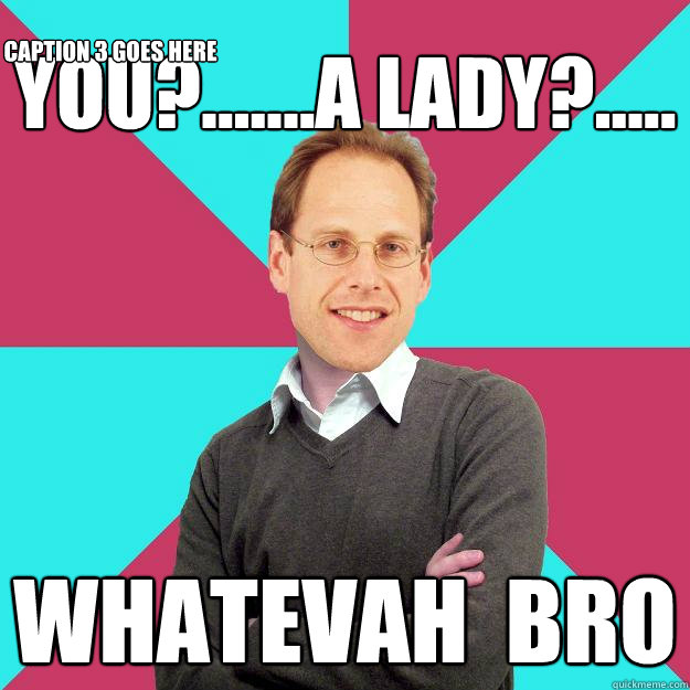 you?.......a lady?..... whatevah  bro Caption 3 goes here  Fuck Yeah Privilege Denying Baron-Cohen