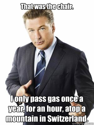 That was the chair. I only pass gas once a year, for an hour, atop a mountain in Switzerland. - That was the chair. I only pass gas once a year, for an hour, atop a mountain in Switzerland.  Jack Donaghy