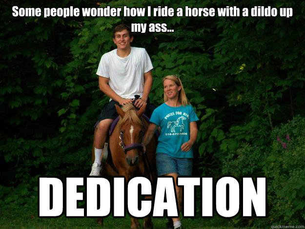 Some people wonder how I ride a horse with a dildo up my ass... DEDICATION - Some people wonder how I ride a horse with a dildo up my ass... DEDICATION  gayboy pricey