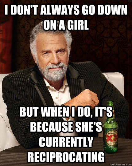 I don't always go down on a girl but when I do, it's because she's currently reciprocating  The Most Interesting Man In The World