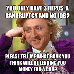 You only have 3 Repos, a bankruptcy and no job? Please tell me what bank you think will be lending you money for a car?  Willy Wonka Meme