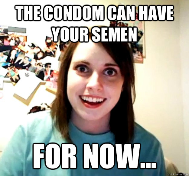 The condom can have your semen For now...  Overly Attached Girlfriend