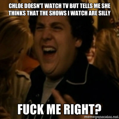 Chloe doesn't watch tv but tells me she thinks that the shows i watch are silly  fuck me right