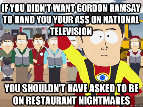 if you didn't want gordon ramsay to hand you your ass on national television you shouldn't have asked to be on restaurant nightmares  Captain Hindsight