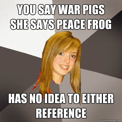 You say War Pigs     She says Peace Frog Has no idea to either reference  Musically Oblivious 8th Grader